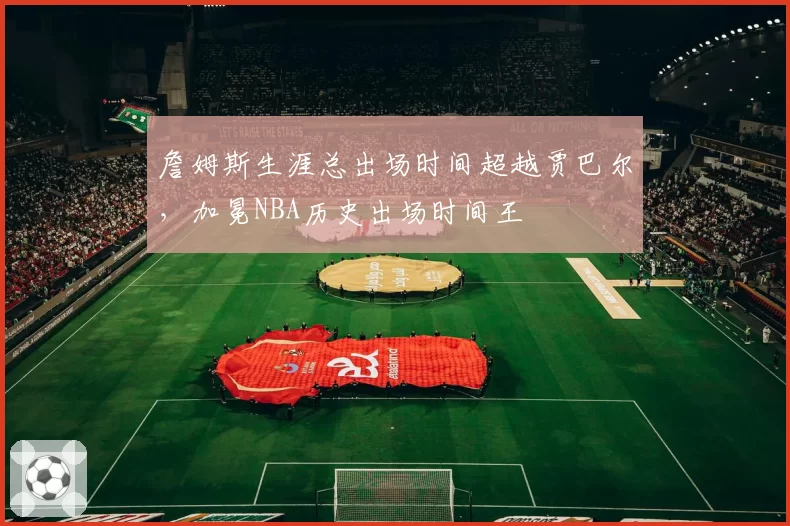 詹姆斯生涯总出场时间超越贾巴尔，加冕NBA历史出场时间王