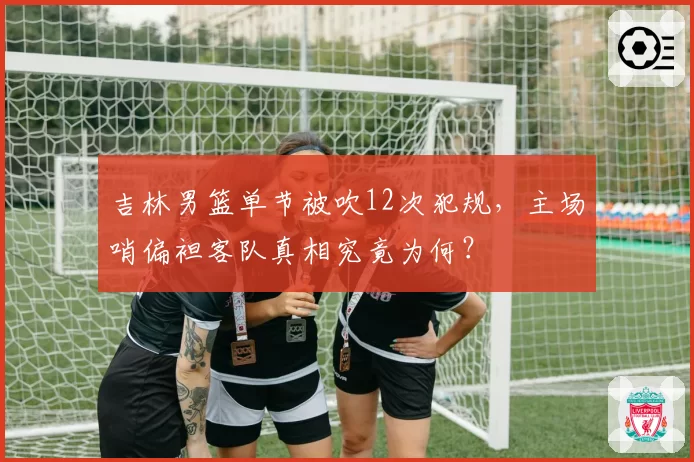 吉林男篮单节被吹12次犯规，主场哨偏袒客队真相究竟为何？