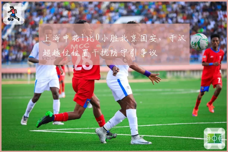 上海申花1比0小胜北京国安，于汉超越位位置干扰防守引争议