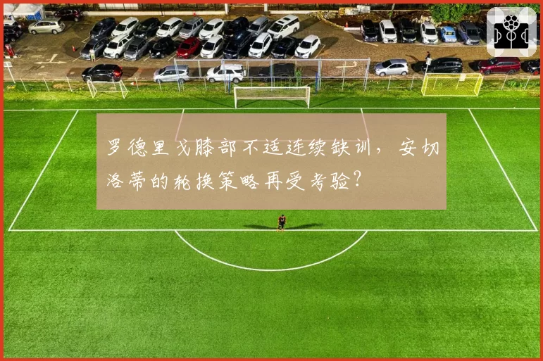 罗德里戈膝部不适连续缺训,安切洛蒂的轮换策略再受考验?