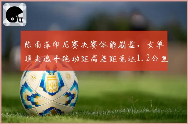 陈雨菲印尼赛决赛体能崩盘,女单顶尖选手跑动距离差距竟达1.2公里?