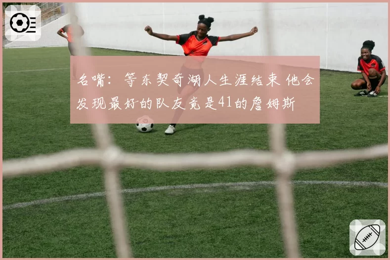 名嘴：等东契奇湖人生涯结束 他会发现最好的队友竟是41的詹姆斯