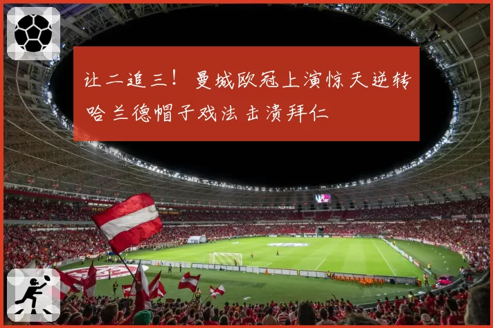 让二追三!曼城欧冠上演惊天逆转 哈兰德帽子戏法击溃拜仁