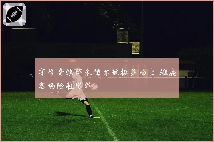 字母哥缺阵米德尔顿挺身而出 雄鹿客场险胜绿军