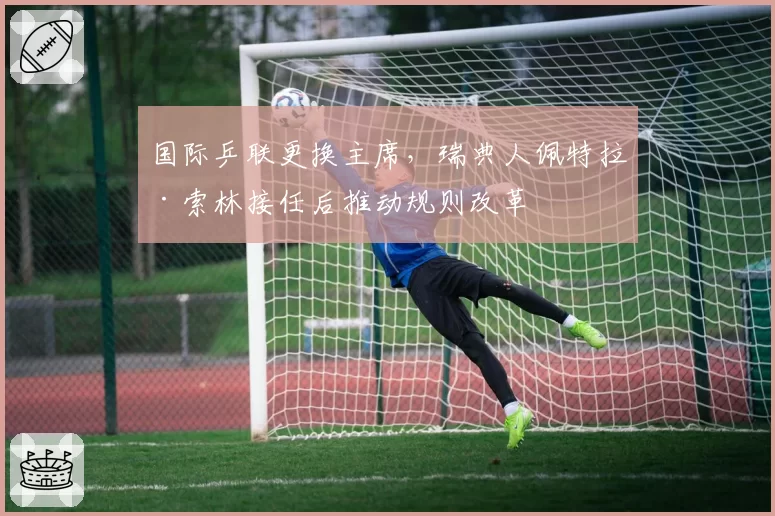 国际乒联更换主席，瑞典人佩特拉·索林接任后推动规则改革