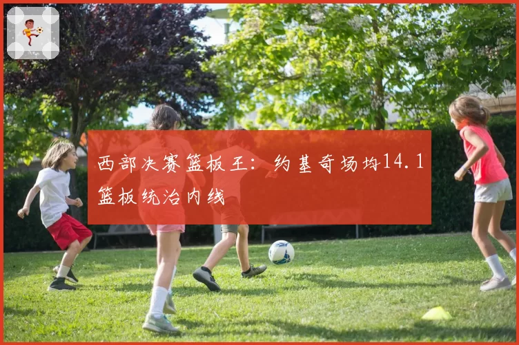西部决赛篮板王：约基奇场均14.1篮板统治内线