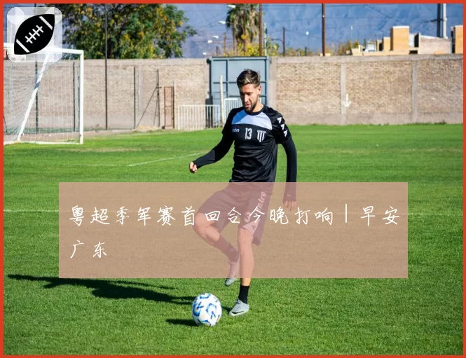 粤超季军赛首回合今晚打响|早安广东