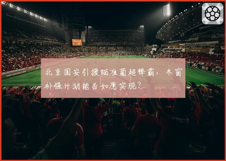 北京国安引援瞄准葡超锋霸，冬窗补强计划能否如愿实现？