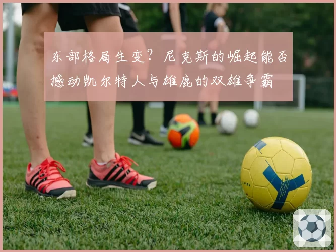 东部格局生变?尼克斯的崛起能否撼动凯尔特人与雄鹿的双雄争霸