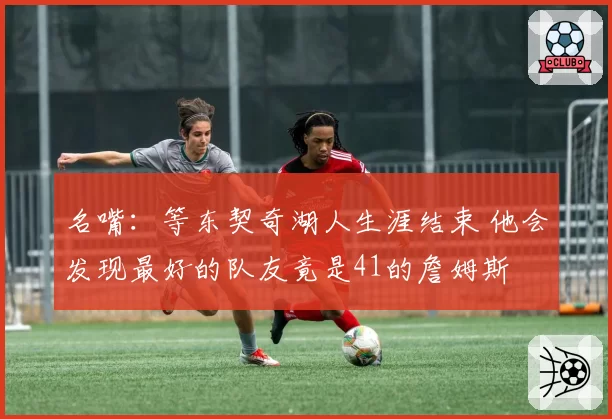 名嘴：等东契奇湖人生涯结束 他会发现最好的队友竟是41的詹姆斯