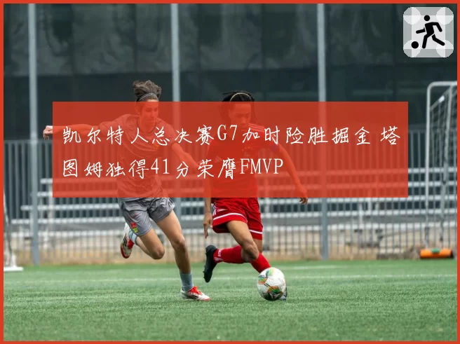 凯尔特人总决赛G7加时险胜掘金 塔图姆独得41分荣膺FMVP
