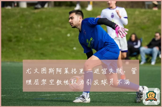 尤文图斯阿莱格里二进宫失败,管理层架空教练权力引发球员不满