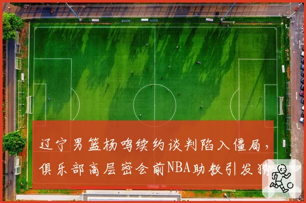 辽宁男篮杨鸣续约谈判陷入僵局，俱乐部高层密会前NBA助教引发猜测