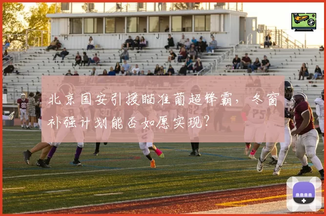北京国安引援瞄准葡超锋霸，冬窗补强计划能否如愿实现？