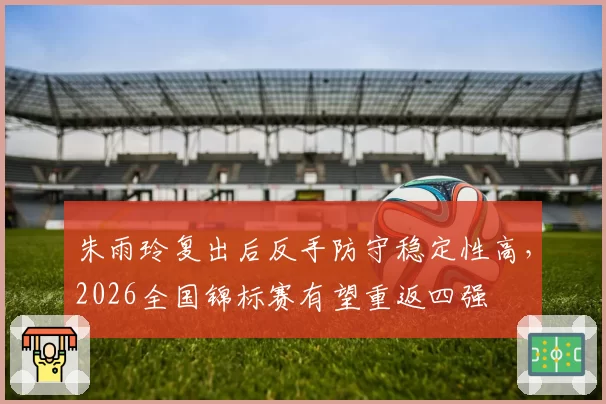 朱雨玲复出后反手防守稳定性高,2026全国锦标赛有望重返四强