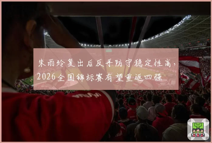 朱雨玲复出后反手防守稳定性高,2026全国锦标赛有望重返四强