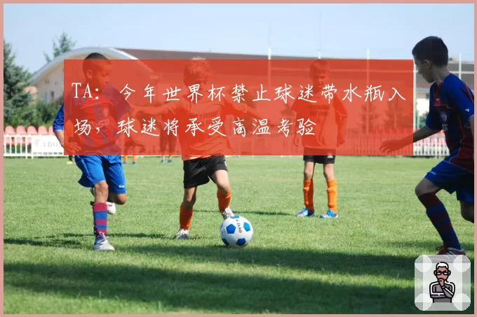 TA：今年世界杯禁止球迷带水瓶入场，球迷将承受高温考验