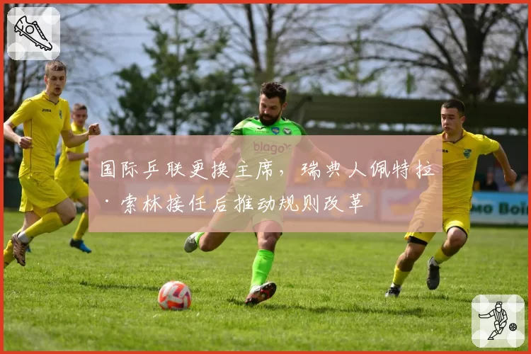 国际乒联更换主席，瑞典人佩特拉·索林接任后推动规则改革