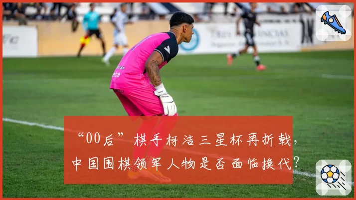 “00后”棋手柯洁三星杯再折戟，中国围棋领军人物是否面临换代？