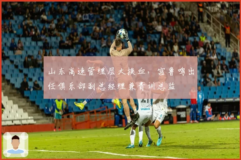 山东高速管理层大换血，宫鲁鸣出任俱乐部副总经理兼青训总监