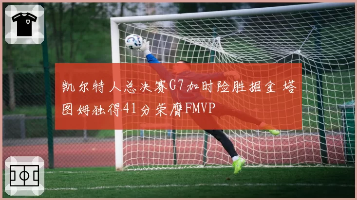 凯尔特人总决赛G7加时险胜掘金 塔图姆独得41分荣膺FMVP