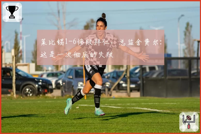 莱比锡1-6惨败拜仁,总监舍费尔:这是一次彻底的失败
