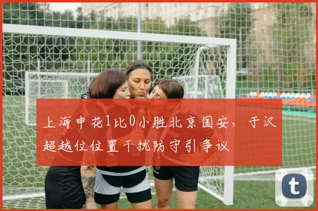 上海申花1比0小胜北京国安，于汉超越位位置干扰防守引争议