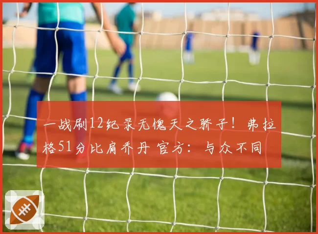 一战刷12纪录无愧天之骄子!弗拉格51分比肩乔丹 官方:与众不同