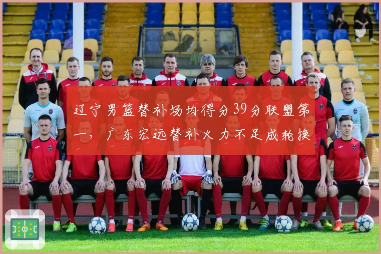 辽宁男篮替补场均得分39分联盟第一,广东宏远替补火力不足成轮换短板