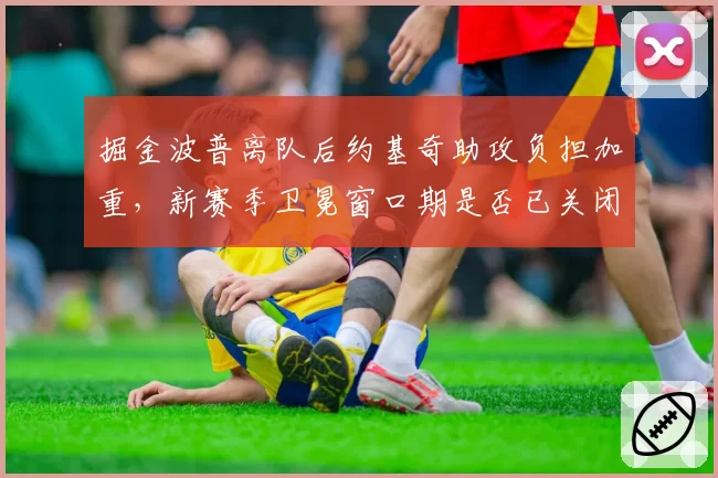 掘金波普离队后约基奇助攻负担加重,新赛季卫冕窗口期是否已关闭?