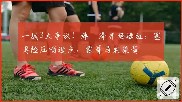 一战3大争议!韩镕泽开场逃红,塞鸟险压哨造点,蒙哥马利染黄