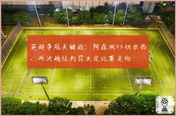 英超争冠关键战:阿森纳vs切尔西,两次越位判罚决定比赛走向