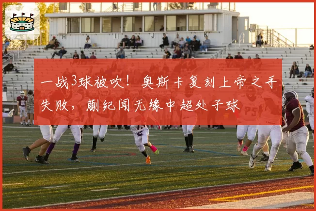 一战3球被吹！奥斯卡复刻上帝之手失败，蒯纪闻无缘中超处子球