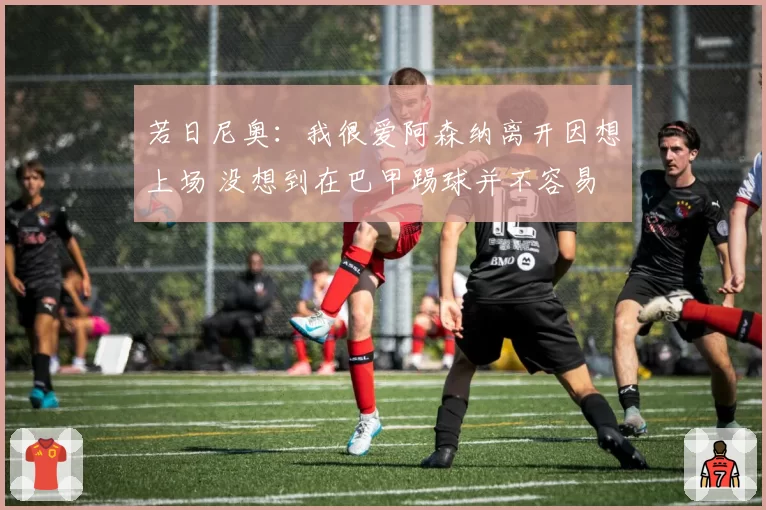 若日尼奥：我很爱阿森纳离开因想上场 没想到在巴甲踢球并不容易