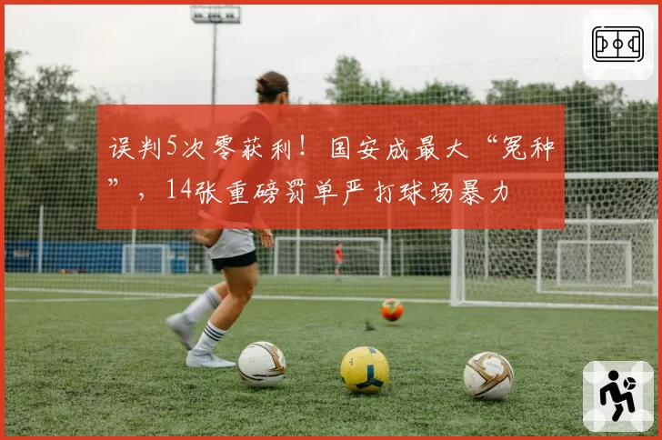 误判5次零获利！国安成最大“冤种”，14张重磅罚单严打球场暴力
