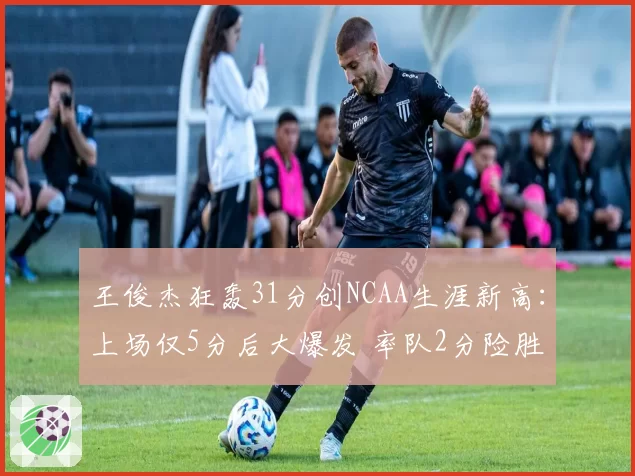 王俊杰狂轰31分创NCAA生涯新高：上场仅5分后大爆发 率队2分险胜