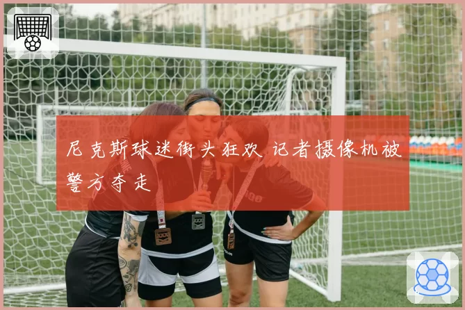 尼克斯球迷街头狂欢 记者摄像机被警方夺走