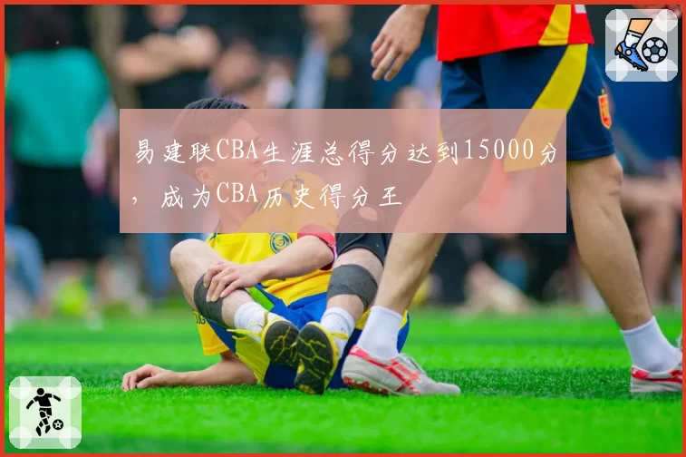 易建联CBA生涯总得分达到15000分,成为CBA历史得分王