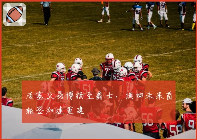 活塞交易博扬至爵士，换回未来首轮签加速重建