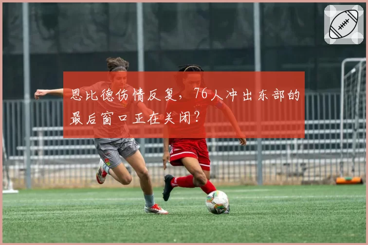 恩比德伤情反复，76人冲出东部的最后窗口正在关闭？