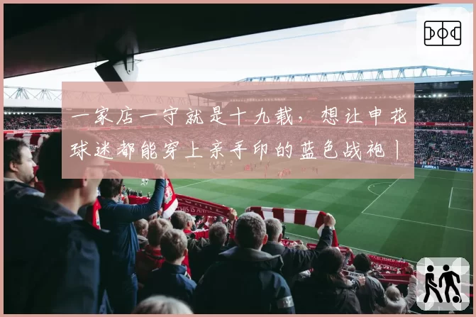 一家店一守就是十九载,想让申花球迷都能穿上亲手印的蓝色战袍丨铭记场面