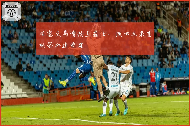 活塞交易博扬至爵士，换回未来首轮签加速重建