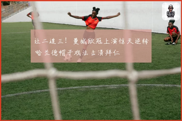 让二追三！曼城欧冠上演惊天逆转 哈兰德帽子戏法击溃拜仁