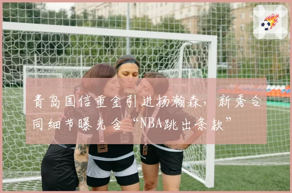 青岛国信重金引进杨瀚森，新秀合同细节曝光含“NBA跳出条款”
