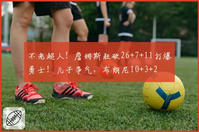 不老超人！詹姆斯狂砍26+7+11打爆勇士！儿子争气，布朗尼10+3+2