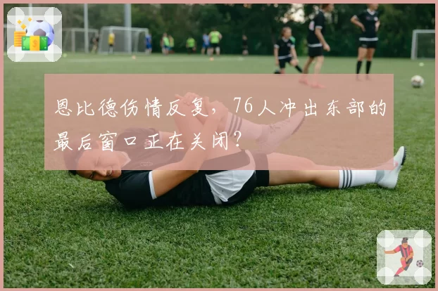 恩比德伤情反复，76人冲出东部的最后窗口正在关闭？