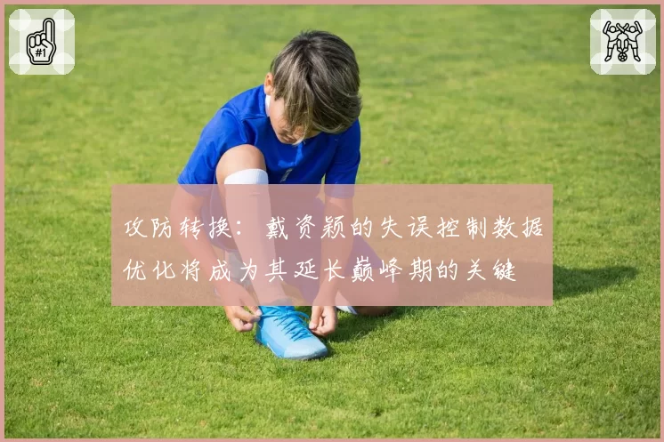 攻防转换：戴资颖的失误控制数据优化将成为其延长巅峰期的关键