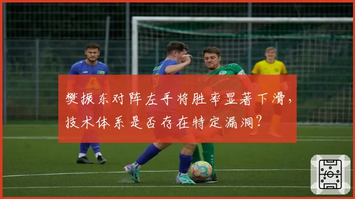 樊振东对阵左手将胜率显著下滑,技术体系是否存在特定漏洞?