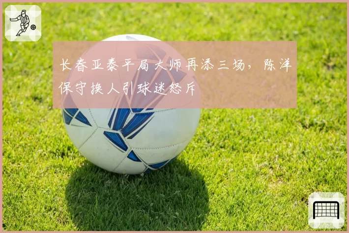 长春亚泰平局大师再添三场，陈洋保守换人引球迷怒斥