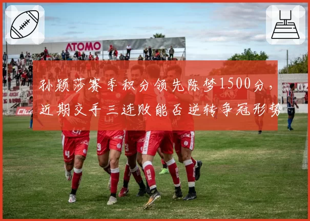 孙颖莎赛季积分领先陈梦1500分,近期交手三连败能否逆转争冠形势?
